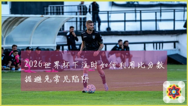 2026世界杯下注时如何利用比分数据避免常见陷阱