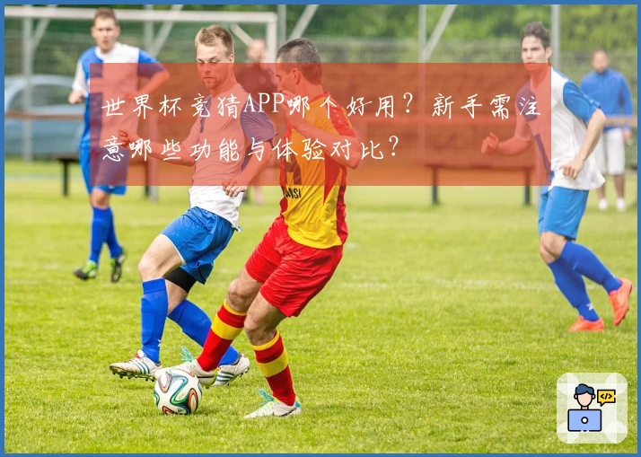 世界杯竞猜APP哪个好用？新手需注意哪些功能与体验对比？