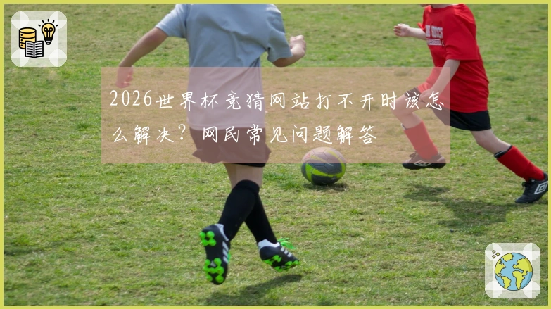 2026世界杯竞猜网站打不开时该怎么解决?网民常见问题解答